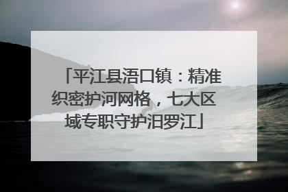 平江县浯口镇：精准织密护河网格，七大区域专职守护汨罗江